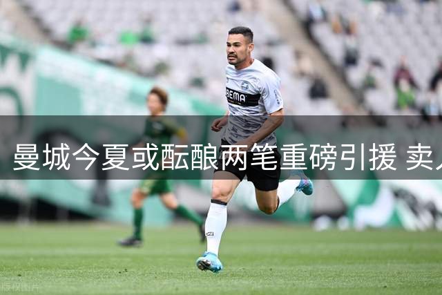 曼城今夏或酝酿两笔重磅引援 卖人收入或超4亿欧