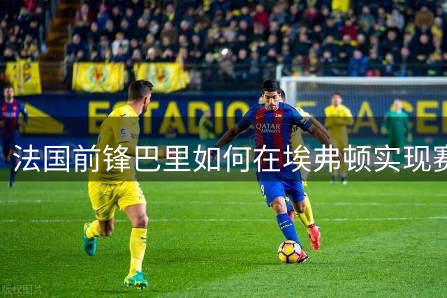 法国前锋巴里如何在埃弗顿实现赛季后半程爆发？