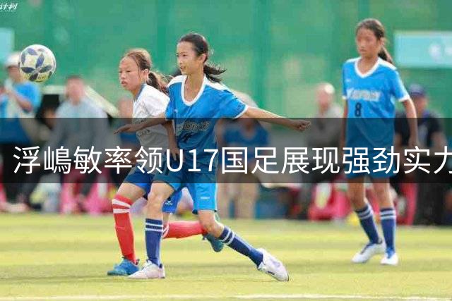 浮嶋敏率领U17国足展现强劲实力 中国足球青训成效显著