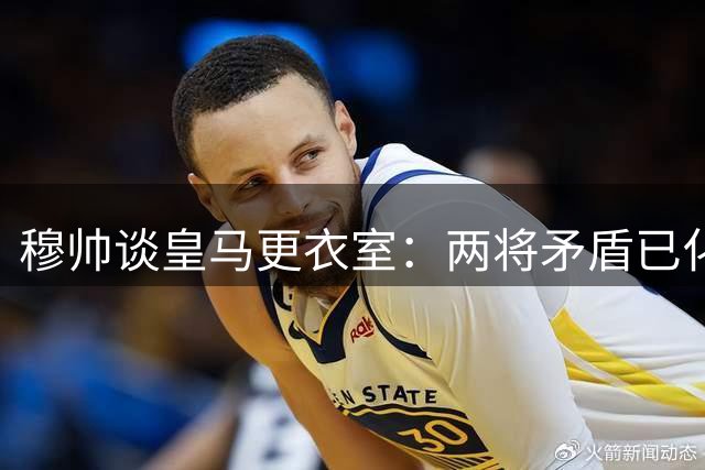 穆帅谈皇马更衣室：两将矛盾已化解如初