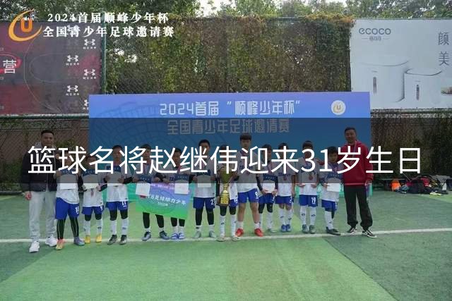 篮球名将赵继伟迎来31岁生日